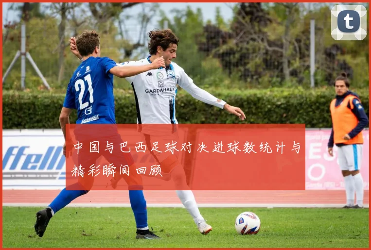 中国与巴西足球对决进球数统计与精彩瞬间回顾