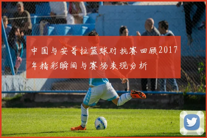 中国与安哥拉篮球对抗赛回顾2017年精彩瞬间与赛场表现分析