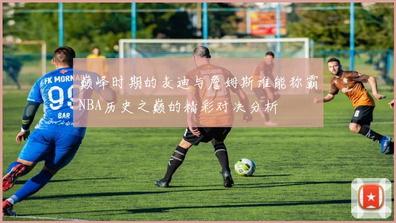 巅峰时期的麦迪与詹姆斯谁能称霸NBA历史之巅的精彩对决分析