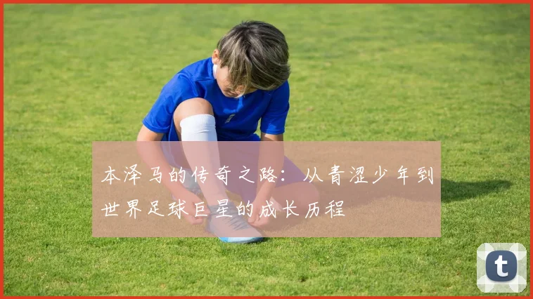 本泽马的传奇之路：从青涩少年到世界足球巨星的成长历程