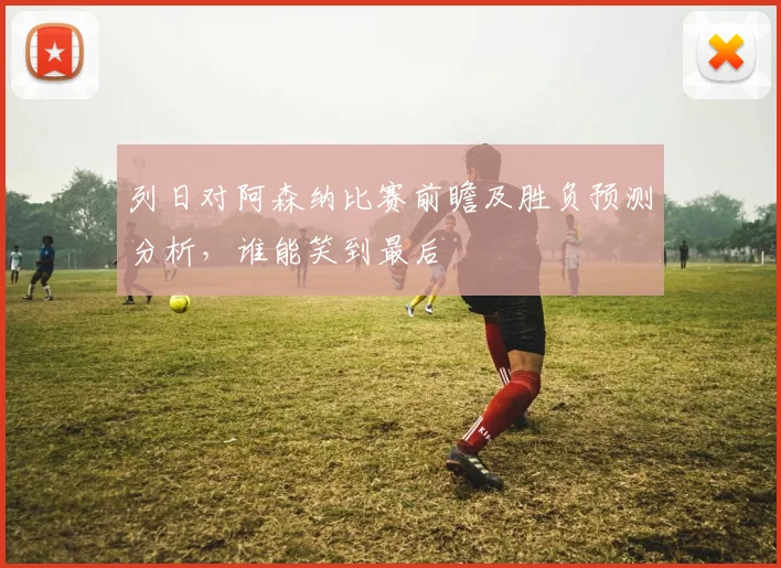 列日对阿森纳比赛前瞻及胜负预测分析，谁能笑到最后