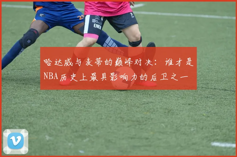 哈达威与麦蒂的巅峰对决：谁才是NBA历史上最具影响力的后卫之一