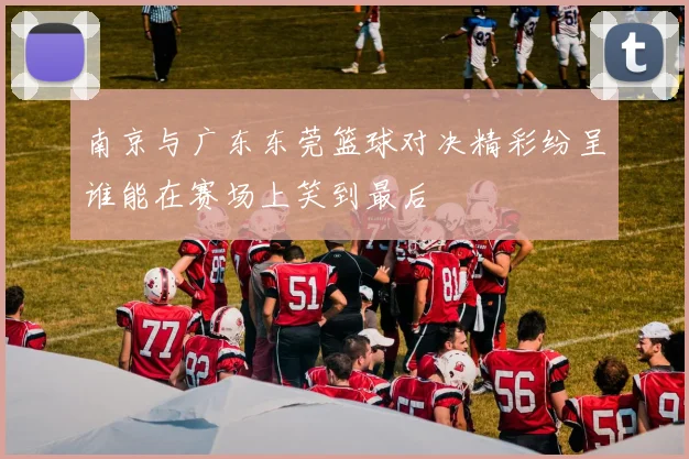 南京与广东东莞篮球对决精彩纷呈谁能在赛场上笑到最后