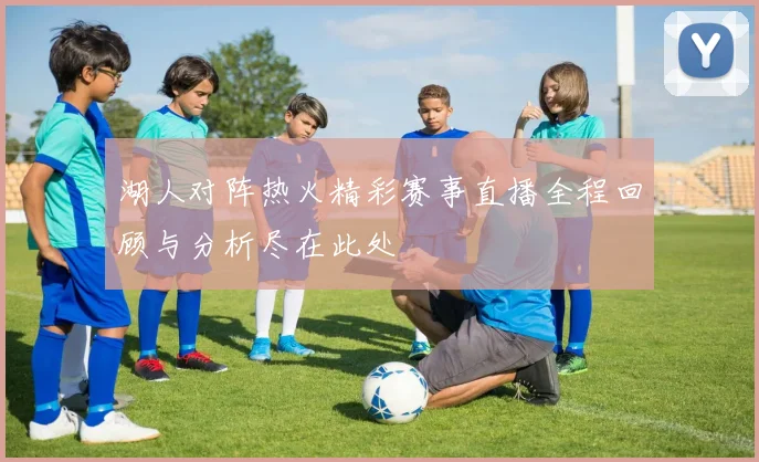 湖人对阵热火精彩赛事直播全程回顾与分析尽在此处