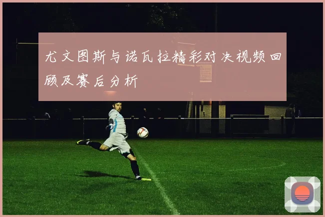 尤文图斯与诺瓦拉精彩对决视频回顾及赛后分析